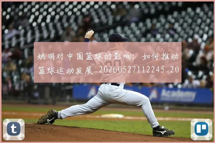 姚明对中国篮球的影响：如何推动篮球运动发展_20260527112245_20260707143247