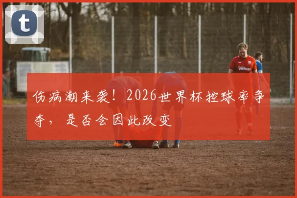 伤病潮来袭!2026世界杯控球率争夺,是否会因此改变