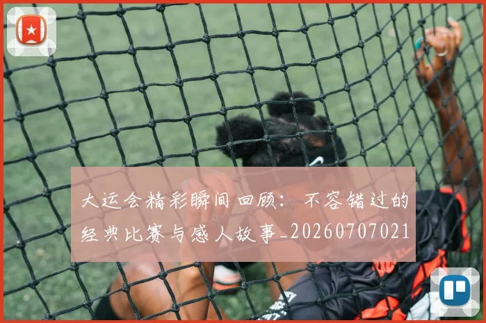 大运会精彩瞬间回顾：不容错过的经典比赛与感人故事_20260707021451