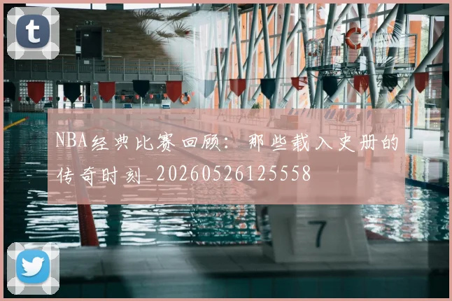 NBA经典比赛回顾:那些载入史册的传奇时刻_20260526125558