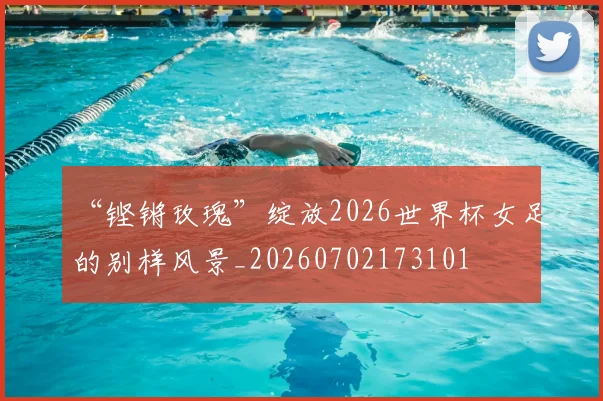 “铿锵玫瑰”绽放2026世界杯女足的别样风景_20260702173101