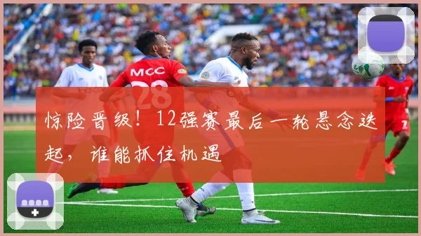惊险晋级！12强赛最后一轮悬念迭起，谁能抓住机遇