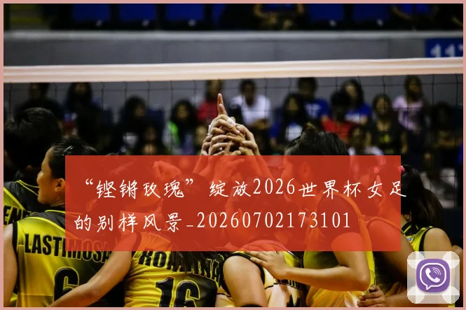 “铿锵玫瑰”绽放2026世界杯女足的别样风景_20260702173101