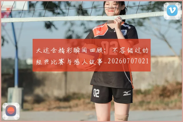大运会精彩瞬间回顾:不容错过的经典比赛与感人故事_20260707021451