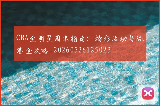 CBA全明星周末指南:精彩活动与观赛全攻略_20260526125023