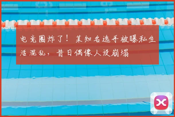 电竞圈炸了！某知名选手被曝私生活混乱，昔日偶像人设崩塌